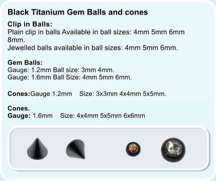 Black Titanium Gem Balls and cones   Clip in Balls: Plain clip in balls Available in ball sizes: 4mm 5mm 6mm 8mm. Jewelled balls available in ball sizes: 4mm 5mm 6mm.  Gem Balls:  Gauge: 1.2mm Ball size: 3mm 4mm. Gauge: 1.6mm Ball Size: 4mm 5mm 6mm. Cones:Gauge 1.2mm    Size: 3x3mm 4x4mm 5x5mm.  Cones. Gauge: 1.6mm    Size: 4x4mm 5x5mm 6x6mm